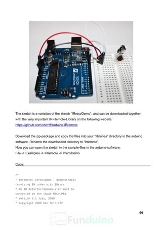 The sketch is a variation of the sketch “IRrecvDemo”, and can be downloaded together
with the very important IR-Remote-Library on the following website:
https://github.com/shirriff/Arduino-IRremote
Download the zip-package and copy the files into your “libraries” directory in the arduino
software. Rename the downloaded directory to "Irremote".
Now you can open the sketch in the sample-files in the arduino-software:
File -> Examples -> IRremote -> IrrecvDemo
Code:
/*
* IRremote: IRrecvDemo - demonstrates
receiving IR codes with IRrecv
* An IR detector/demodulator must be
connected to the input RECV_PIN.
* Version 0.1 July, 2009
* Copyright 2009 Ken Shirriff
60
 