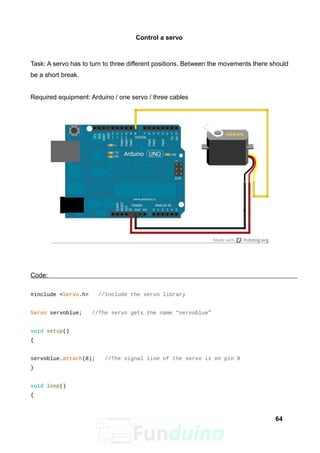 Control a servo
Task: A servo has to turn to three different positions. Between the movements there should
be a short break.
Required equipment: Arduino / one servo / three cables
Code:
#include <Servo.h> //Include the servo library
Servo servoblue; //The servo gets the name “servoblue”
void setup()
{
servoblue.attach(8); //The signal line of the servo is on pin 8
}
void loop()
{
64
 