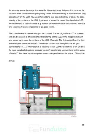 As you may see on the image, the wiring for this project is not that easy. It is because the
LCD has to be connected with pretty many cables. Another difficulty is that there is no plug
strip already on the LCD. You can either solder a plug strip to the LCD or solder the cable
directly to the contacts of the LCD. If you want to solder the cables directly with the LCD
we recommend to use flat cables (e.g. from an old hard drive or an old CD drive). Without
any soldering it is quite impossible to get good results.
The potentiometer is needed to adjust the contrast. The back light of the LCD is powered
with 5V. Because it is difficult to show the lettering on the LCD, in the image underneath
you should try to count the contacts of the LCD. (Example: The first contact from the right
to the left gets connected to GND. The second contact from the right to the left gets
connected to 5V ….). Information: It is easier to use an LCD Keypad shield or an I2C LCD
for more complicated projects because you don't have to take so much time for the wiring
of the LCD. But these two other options are more expensive than the simple LCD module.
Setup:
66
 