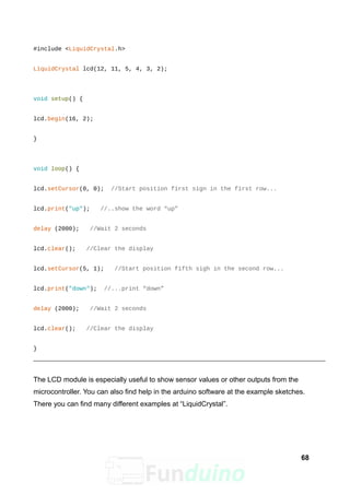 #include <LiquidCrystal.h>
LiquidCrystal lcd(12, 11, 5, 4, 3, 2);
void setup() {
lcd.begin(16, 2);
}
void loop() {
lcd.setCursor(0, 0); //Start position first sign in the first row...
lcd.print("up"); //..show the word “up”
delay (2000); //Wait 2 seconds
lcd.clear(); //Clear the display
lcd.setCursor(5, 1); //Start position fifth sigh in the second row...
lcd.print("down"); //...print “down”
delay (2000); //Wait 2 seconds
lcd.clear(); //Clear the display
}
The LCD module is especially useful to show sensor values or other outputs from the
microcontroller. You can also find help in the arduino software at the example sketches.
There you can find many different examples at “LiquidCrystal”.
68
 