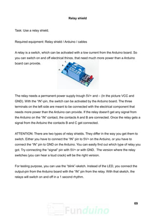 Relay shield
Task: Use a relay shield.
Required equipment: Relay shield / Arduino / cables
A relay is a switch, which can be activated with a low current from the Arduino board. So
you can switch on and off electrical things, that need much more power than a Arduino
board can provide.
The relay needs a permanent power supply trough 5V+ and – (In the picture VCC and
GND). With the “IN”-pin, the switch can be activated by the Arduino board. The three
terminals on the left side are meant to be connected with the electrical component that
needs more power than the Arduino can provide. If the relay doesn't get any signal from
the Arduino on the “IN” contact, the contacts A and B are connected. Once the relay gets a
signal from the Arduino the contacts B and C get connected.
ATTENTION: There are two types of relay shields. They differ in the way you get them to
switch. Either you have to connect the “IN” pin to 5V+ on the Arduino, or you have to
connect the “IN” pin to GND on the Arduino. You can easily find out which type of relay you
got. Try connecting the “signal” pin with 5V+ or with GND. The version where the relay
switches (you can hear a loud crack) will be the right version.
For testing purpose, you can use the “blink”-sketch. Instead of the LED, you connect the
output-pin from the Arduino board with the “IN” pin from the relay. With that sketch, the
relays will switch on and off in a 1 second rhythm.
69
 