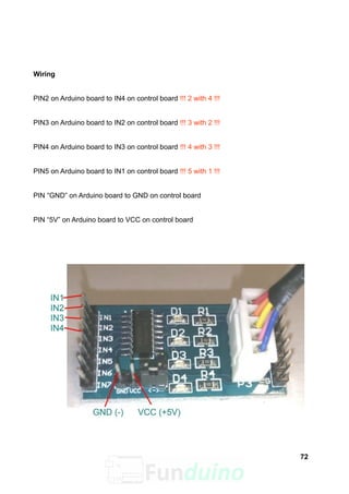 Wiring
PIN2 on Arduino board to IN4 on control board !!! 2 with 4 !!!
PIN3 on Arduino board to IN2 on control board !!! 3 with 2 !!!
PIN4 on Arduino board to IN3 on control board !!! 4 with 3 !!!
PIN5 on Arduino board to IN1 on control board !!! 5 with 1 !!!
PIN “GND” on Arduino board to GND on control board
PIN “5V” on Arduino board to VCC on control board
72
 