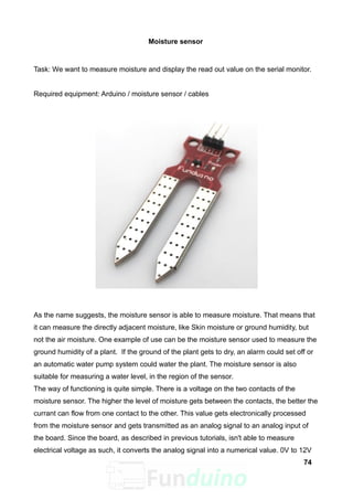 Moisture sensor
Task: We want to measure moisture and display the read out value on the serial monitor.
Required equipment: Arduino / moisture sensor / cables
As the name suggests, the moisture sensor is able to measure moisture. That means that
it can measure the directly adjacent moisture, like Skin moisture or ground humidity, but
not the air moisture. One example of use can be the moisture sensor used to measure the
ground humidity of a plant. If the ground of the plant gets to dry, an alarm could set off or
an automatic water pump system could water the plant. The moisture sensor is also
suitable for measuring a water level, in the region of the sensor.
The way of functioning is quite simple. There is a voltage on the two contacts of the
moisture sensor. The higher the level of moisture gets between the contacts, the better the
currant can flow from one contact to the other. This value gets electronically processed
from the moisture sensor and gets transmitted as an analog signal to an analog input of
the board. Since the board, as described in previous tutorials, isn't able to measure
electrical voltage as such, it converts the analog signal into a numerical value. 0V to 12V
74
 