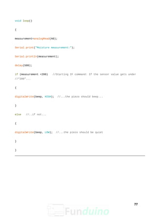 void loop()
{
measurement=analogRead(A0);
Serial.print("Moisture measurement:");
Serial.println(measurement);
delay(500);
if (measurement <200) //Starting IF command: If the sensor value gets under
//“200”...
{
digitalWrite(beep, HIGH); //...the piezo should beep...
}
else //..if not...
{
digitalWrite(beep, LOW); //...the piezo should be quiet
}
}
77
 
