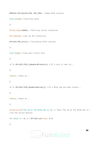 MFRC522 mfrc522(SS_PIN, RST_PIN); //Name RFID receiver
void setup() //Starting setup
{
Serial.begin(9600); //Starting serial connection
SPI.begin(); //set up SPI connection
mfrc522.PCD_Init(); //Initialize RFID receiver
}
void loop() //Loop part starts here
{
if (! mfrc522.PICC_IsNewCardPresent()) //If a card is near by...
{
return; //move on..
}
if (! mfrc522.PICC_ReadCardSerial()) //If a RFID tag has been chosen...
{
return; //move on...
}
Serial.print("The ID of the RFID-TAG is:"); // Show “The ID of the RFID-TAG is:"
//on the serial monitor
for (byte i = 0; i < mfrc522.uid.size; i++)
{
86
 
