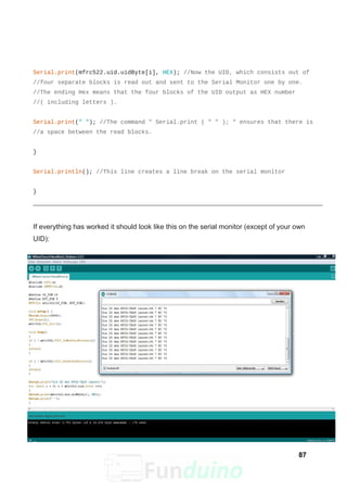 Serial.print(mfrc522.uid.uidByte[i], HEX); //Now the UID, which consists out of
//four separate blocks is read out and sent to the Serial Monitor one by one.
//The ending Hex means that the four blocks of the UID output as HEX number
//( including letters ).
Serial.print(" "); //The command " Serial.print ( " " ); " ensures that there is
//a space between the read blocks.
}
Serial.println(); //This line creates a line break on the serial monitor
}
If everything has worked it should look like this on the serial monitor (except of your own
UID):
87
 
