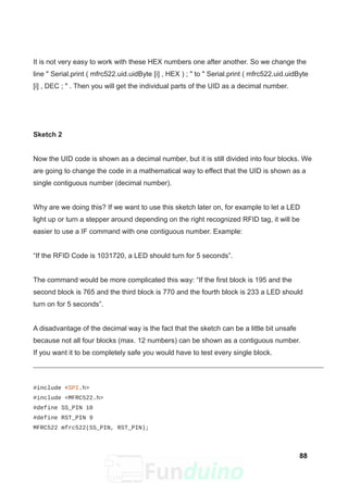 It is not very easy to work with these HEX numbers one after another. So we change the
line " Serial.print ( mfrc522.uid.uidByte [i] , HEX ) ; " to " Serial.print ( mfrc522.uid.uidByte
[i] , DEC ; " . Then you will get the individual parts of the UID as a decimal number.
Sketch 2
Now the UID code is shown as a decimal number, but it is still divided into four blocks. We
are going to change the code in a mathematical way to effect that the UID is shown as a
single contiguous number (decimal number).
Why are we doing this? If we want to use this sketch later on, for example to let a LED
light up or turn a stepper around depending on the right recognized RFID tag, it will be
easier to use a IF command with one contiguous number. Example:
“If the RFID Code is 1031720, a LED should turn for 5 seconds”.
The command would be more complicated this way: “If the first block is 195 and the
second block is 765 and the third block is 770 and the fourth block is 233 a LED should
turn on for 5 seconds”.
A disadvantage of the decimal way is the fact that the sketch can be a little bit unsafe
because not all four blocks (max. 12 numbers) can be shown as a contiguous number.
If you want it to be completely safe you would have to test every single block.
#include <SPI.h>
#include <MFRC522.h>
#define SS_PIN 10
#define RST_PIN 9
MFRC522 mfrc522(SS_PIN, RST_PIN);
88
 