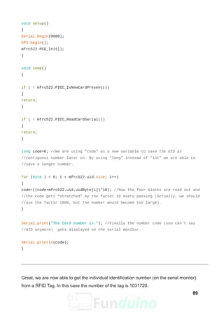 void setup()
{
Serial.begin(9600);
SPI.begin();
mfrc522.PCD_Init();
}
void loop()
{
if ( ! mfrc522.PICC_IsNewCardPresent())
{
return;
}
if ( ! mfrc522.PICC_ReadCardSerial())
{
return;
}
long code=0; //We are using “code” as a new variable to save the UID as
//contiguous number later on. By using “long” instead of “int” we are able to
//save a longer number.
for (byte i = 0; i < mfrc522.uid.size; i++)
{
code=((code+mfrc522.uid.uidByte[i])*10); //Now the four blocks are read out and
//the code gets “stretched” by the factor 10 every passing (Actually, we should
//use the factor 1000, but the number would become too large).
}
Serial.print("The Card number is:"); //Finally the number code (you can't say
//UID anymore) gets displayed on the serial monitor.
Serial.println(code);
}
Great, we are now able to get the individual identification number (on the serial monitor)
from a RFID Tag. In this case the number of the tag is 1031720.
89
 