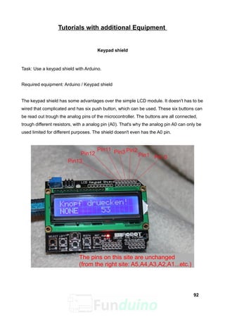 Tutorials with additional Equipment
Keypad shield
Task: Use a keypad shield with Arduino.
Required equipment: Arduino / Keypad shield
The keypad shield has some advantages over the simple LCD module. It doesn't has to be
wired that complicated and has six push button, which can be used. These six buttons can
be read out trough the analog pins of the microcontroller. The buttons are all connected,
trough different resistors, with a analog pin (A0). That's why the analog pin A0 can only be
used limited for different purposes. The shield doesn't even has the A0 pin.
92
The pins on this site are unchanged
(from the right site: A5,A4,A3,A2,A1...etc.)
 
