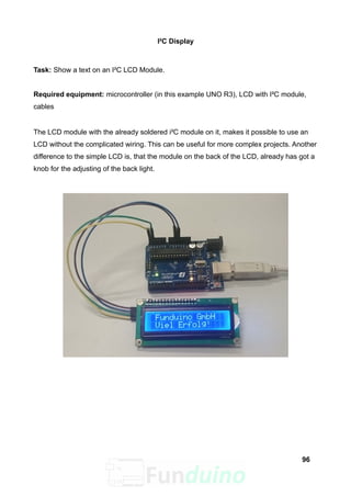 I²C Display
Task: Show a text on an I²C LCD Module.
Required equipment: microcontroller (in this example UNO R3), LCD with I²C module,
cables
The LCD module with the already soldered i²C module on it, makes it possible to use an
LCD without the complicated wiring. This can be useful for more complex projects. Another
difference to the simple LCD is, that the module on the back of the LCD, already has got a
knob for the adjusting of the back light.
96
 