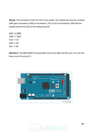 Wiring: The connection of the I²C LCD is very simple. The module has only four contacts.
GND gets connected to GND on the Arduino, VCC to 5V on the Arduino, SDA with the
analog Input A4 and SCL to the analog Input A5.
LCD >> UNO
GND >> GND
VCC >> 5V
SDA >> A4
SCL >> A5
Attention!: The MEGA2560 microcontroller has its own SDA and SCL pins. You can find
them on pin 20 and pin 21.
97
 