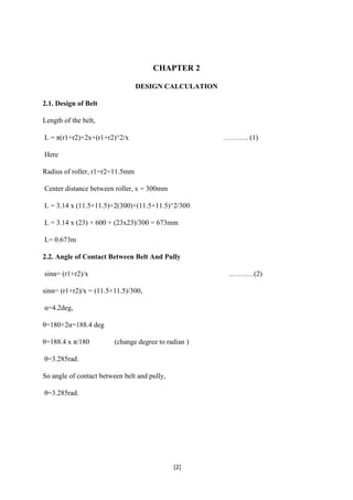 [2]
CHAPTER 2
DESIGN CALCULATION
2.1. Design of Belt
Length of the belt,
L = π(r1+r2)+2x+(r1+r2)^2/x ……….. (1)
Here
Radius of roller, r1=r2=11.5mm
Center distance between roller, x = 300mm
L = 3.14 x (11.5+11.5)+2(300)+(11.5+11.5)^2/300
L = 3.14 x (23) + 600 + (23x23)/300 = 673mm
L= 0.673m
2.2. Angle of Contact Between Belt And Pully
sinα= (r1+r2)/x ..………(2)
sinα= (r1+r2)/x = (11.5+11.5)/300,
α=4.2deg,
θ=180+2α=188.4 deg
θ=188.4 x π/180 (change degree to radian )
θ=3.285rad.
So angle of contact between belt and pully,
θ=3.285rad.
 