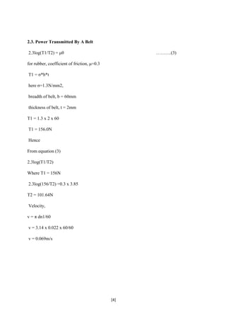 [4]
2.3. Power Transmitted By A Belt
2.3log(T1/T2) = μθ ……….(3)
for rubber, coefficient of friction, μ=0.3
T1 = σ*b*t
here σ=1.3N/mm2,
breadth of belt, b = 60mm
thickness of belt, t = 2mm
T1 = 1.3 x 2 x 60
T1 = 156.0N
Hence
From equation (3)
2.3log(T1/T2)
Where T1 = 156N
2.3log(156/T2) =0.3 x 3.85
T2 = 101.64N
Velocity,
v = π dn1/60
v = 3.14 x 0.022 x 60/60
v = 0.069m/s
 