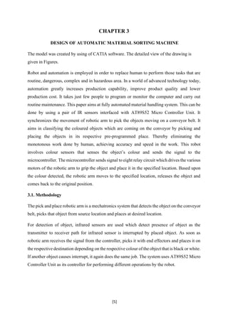 [5]
CHAPTER 3
DESIGN OF AUTOMATIC MATERIAL SORTING MACHINE
The model was created by using of CATIA software. The detailed view of the drawing is
given in Figures.
Robot and automation is employed in order to replace human to perform those tasks that are
routine, dangerous, complex and in hazardous area. In a world of advanced technology today,
automation greatly increases production capability, improve product quality and lower
production cost. It takes just few people to program or monitor the computer and carry out
routine maintenance. This paper aims at fully automated material handling system. This can be
done by using a pair of IR sensors interfaced with AT89S52 Micro Controller Unit. It
synchronizes the movement of robotic arm to pick the objects moving on a conveyor belt. It
aims in classifying the coloured objects which are coming on the conveyor by picking and
placing the objects in its respective pre-programmed place. Thereby eliminating the
monotonous work done by human, achieving accuracy and speed in the work. This robot
involves colour sensors that senses the object’s colour and sends the signal to the
microcontroller. The microcontroller sends signal to eight relay circuit which drives the various
motors of the robotic arm to grip the object and place it in the specified location. Based upon
the colour detected, the robotic arm moves to the specified location, releases the object and
comes back to the original position.
3.1. Methodology
The pick and place robotic arm is a mechatronics system that detects the object on the conveyor
belt, picks that object from source location and places at desired location.
For detection of object, infrared sensors are used which detect presence of object as the
transmitter to receiver path for infrared sensor is interrupted by placed object. As soon as
robotic arm receives the signal from the controller, picks it with end effectors and places it on
the respective destination depending on the respective colour of the object that is black or white.
If another object causes interrupt, it again does the same job. The system uses AT89S52 Micro
Controller Unit as its controller for performing different operations by the robot.
 