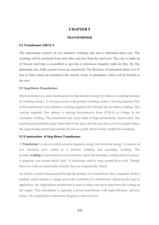[11]
CHAPTER 5
TRANSFORMER
5.1 Transformer 220/12 V
The transformer consists of two inductive windings and also a laminated sheet core. The
windings will be insulated from each other and also from the steel core. The core is made up
of Silicon steel that is assembled to provide a continuous magnetic path for flux. By this
laminated core, Eddy current losses are minimized. The thickness of laminated sheets is 0.35
mm to 5mm which are insulated with varnish, oxide, or phosphate, which will be formed as
the core.
5.2 Step Down Transformer
The transformer is a static electrical device that transfers energy by inductive coupling between
its winding circuits. A varying current in the primary winding creates a varying magnetic flux
in the transformer's core and thus a varying magnetic flux through the secondary winding. This
varying magnetic flux induces a varying electromotive force (E.M.F) or voltage in the
secondary winding. The transformer has cores made of high permeability silicon steel. The
steel has a permeability many times that of free space and the core thus serves to greatly reduce
the magnetizing current and confine the flux to a path which closely couples the windings.
5.3 Construction of Step Down Transformer
A Transformer is a device which converts magnetic energy into electrical energy. It consists of
two electrical coils called as a primary winding and secondary winding. The
primary winding of a transformer receives power, while the secondary winding delivers power.
A magnetic iron circuit called “core” is commonly used to wrap around these coils. Though
these two coils are electrically isolated, they are magnetically linked.
An electric current when passed through the primary of a transformer then a magnetic field is
created, which induces a voltage across the secondary of a transformer. Based on the type of
application, the single-phase transformer is used to either step-up or step-down the voltage at
the output. This transformer is typically a power transformer with high-efficiency and low
losses. The single-phase transformer diagram is shown below.
 