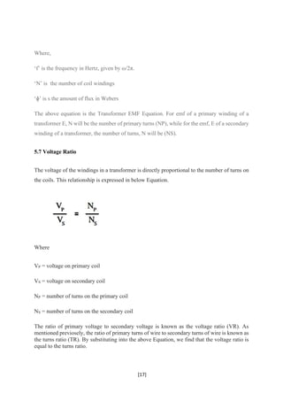 [17]
Where,
‘f’ is the frequency in Hertz, given by ω/2π.
‘N’ is the number of coil windings
‘ɸ’ is s the amount of flux in Webers
The above equation is the Transformer EMF Equation. For emf of a primary winding of a
transformer E, N will be the number of primary turns (NP), while for the emf, E of a secondary
winding of a transformer, the number of turns, N will be (NS).
5.7 Voltage Ratio
The voltage of the windings in a transformer is directly proportional to the number of turns on
the coils. This relationship is expressed in below Equation.
Where
VP = voltage on primary coil
VS = voltage on secondary coil
NP = number of turns on the primary coil
NS = number of turns on the secondary coil
The ratio of primary voltage to secondary voltage is known as the voltage ratio (VR). As
mentioned previosely, the ratio of primary turns of wire to secondary turns of wire is known as
the turns ratio (TR). By substituting into the above Equation, we find that the voltage ratio is
equal to the turns ratio.
 
