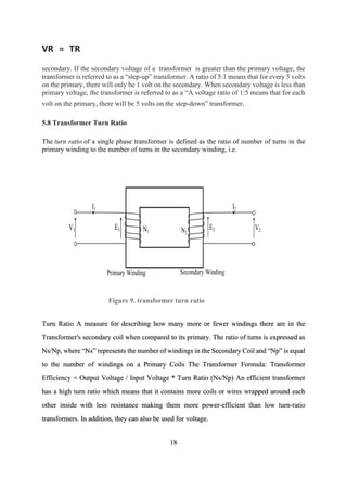 [18]
VR = TR
secondary. If the secondary voltage of a transformer is greater than the primary voltage, the
transformer is referred to as a “step-up” transformer. A ratio of 5:1 means that for every 5 volts
on the primary, there will only be 1 volt on the secondary. When secondary voltage is less than
primary voltage, the transformer is referred to as a “A voltage ratio of 1:5 means that for each
volt on the primary, there will be 5 volts on the step-down” transformer.
5.8 Transformer Turn Ratio
The turn ratio of a single phase transformer is defined as the ratio of number of turns in the
primary winding to the number of turns in the secondary winding, i.e.
Figure 9. transformer turn ratio
Turn Ratio A measure for describing how many more or fewer windings there are in the
Transformer's secondary coil when compared to its primary. The ratio of turns is expressed as
Ns/Np, where “Ns” represents the number of windings in the Secondary Coil and “Np” is equal
to the number of windings on a Primary Coils The Transformer Formula: Transformer
Efficiency = Output Voltage / Input Voltage * Turn Ratio (Ns/Np) An efficient transformer
has a high turn ratio which means that it contains more coils or wires wrapped around each
other inside with less resistance making them more power-efficient than low turn-ratio
transformers. In addition, they can also be used for voltage.
18
 