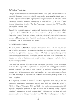 [29]
7.6 Working Temperature
Changes in temperature around the capacitor affect the value of the capacitance because of
changes in the dielectric properties. If the air or surrounding temperature becomes to hot or to
cold the capacitance value of the capacitor may change so much as to affect the correct
operation of the circuit. The normal working range for most capacitors is -30o
C to +125o
C with
nominal voltage ratings given for a Working Temperature of no more than +70o
C especially
for the plastic capacitor types.
Generally for electrolytic capacitors and especially aluminium electrolytic capacitor, at high
temperatures (over +85o
C the liquids within the electrolyte can be lost to evaporation, and the
body of the capacitor (especially the small sizes) may become deformed due to the internal
pressure and leak outright. Also, electrolytic capacitors can not be used at low temperatures,
below about -10o
C, as the electrolyte jelly freezes.
7.7 Temperature Coefficient
The Temperature Coefficient of a capacitor is the maximum change in its capacitance over a
specified temperature range. The temperature coefficient of a capacitor is generally expressed
linearly as parts per million per degree centigrade (PPM/o
C), or as a percent change over a
particular range of temperatures. Some capacitors are non linear (Class 2 capacitors) and
increase their value as the temperature rises giving them a temperature coefficient that is
expressed as a positive “P”.
Some capacitors decrease their value as the temperature rises giving them a temperature
coefficient that is expressed as a negative “N”. For example “P100” is +100 ppm/o
C or “N200”,
which is -200 ppm/o
C etc. However, some capacitors do not change their value and remain
constant over a certain temperature range, such capacitors have a zero temperature coefficient
or “NPO”. These types of capacitors such as Mica or Polyester are generally referred to as
Class 1 capacitors.
Most capacitors, especially electrolytic’s lose their capacitance when they get hot but
temperature compensating capacitors are available in the range of at least P1000 through to
N5000 (+1000 ppm/o
C through to -5000 ppm/o
C). It is also possible to connect a capacitor with
a positive temperature coefficient in series or parallel with a capacitor having a negative
temperature coefficient the net result being that the two opposite effects will cancel each other
out over a certain range of temperatures. Another useful application of temperature coefficient
 
