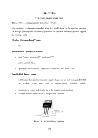 [31]
CHAPTER 8
VOLTAGE REGULATOR 7805
The LM7805 is a voltage regulator that outputs +5 volts.
Like most other regulators in the market, it is a three-pin IC; input pin for accepting incoming
DC voltage, ground pin for establishing ground for the regulator, and output pin that supplies
the positive 5 volts.
Absolute Maximum Input Voltage
• 35V
Recommended Operating Conditions
• Input Voltage: Minimum 7V, Maximum 25V
• Output Current: 1.5A
• Operating Virtual Junction Temperature: Minimum 0, Maximum 125°C
Possible High Temperatures
• If differences between the input and output voltages are not well managed, LM7805
can overheat, which may result in malfunctioning. Solutions Include:
• Limiting input voltage to 2-3 volts above the output regulated voltage
• Placing a heat sink in the circuit to dissipate heat solutions
Figure 19 LM7805 Voltage regulator
 