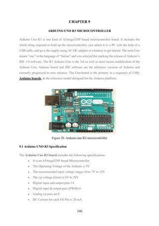 [34]
CHAPTER 9
ARDUINO UNO R3 MICROCONTROLLER
Arduino Uno R3 is one kind of ATmega328P based microcontroller board. It includes the
whole thing required to hold up the microcontroller; just attach it to a PC with the help of a
USB cable, and give the supply using AC-DC adapter or a battery to get started. The term Uno
means “one” in the language of “Italian” and was selected for marking the release of Arduino’s
IDE 1.0 software. The R3 Arduino Uno is the 3rd as well as most recent modification of the
Arduino Uno. Arduino board and IDE software are the reference versions of Arduino and
currently progressed to new releases. The Uno-board is the primary in a sequence of USB-
Arduino boards, & the reference model designed for the Arduino platform.
Figure 20. Arduino uno R3 microcontroller
9.1 Arduino UNO R3 Specification
The Arduino Uno R3 board includes the following specifications.
• It is an ATmega328P based Microcontroller
• The Operating Voltage of the Arduino is 5V
• The recommended input voltage ranges from 7V to 12V
• The i/p voltage (limit) is 6V to 20V
• Digital input and output pins-14
• Digital input & output pins (PWM)-6
• Analog i/p pins are 6
• DC Current for each I/O Pin is 20 mA
 