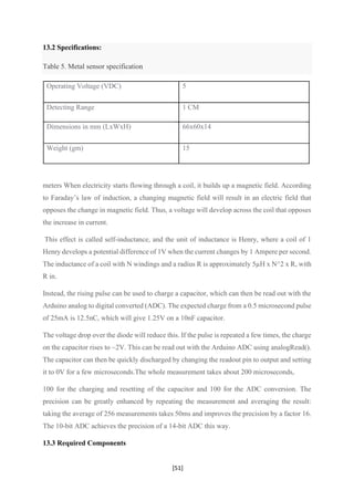 [51]
13.2 Specifications:
Table 5. Metal sensor specification
Operating Voltage (VDC) 5
Detecting Range 1 CM
Dimensions in mm (LxWxH) 66x60x14
Weight (gm) 15
meters When electricity starts flowing through a coil, it builds up a magnetic field. According
to Faraday’s law of induction, a changing magnetic field will result in an electric field that
opposes the change in magnetic field. Thus, a voltage will develop across the coil that opposes
the increase in current.
This effect is called self-inductance, and the unit of inductance is Henry, where a coil of 1
Henry develops a potential difference of 1V when the current changes by 1 Ampere per second.
The inductance of a coil with N windings and a radius R is approximately 5µH x N^2 x R, with
R in.
Instead, the rising pulse can be used to charge a capacitor, which can then be read out with the
Arduino analog to digital converted (ADC). The expected charge from a 0.5 microsecond pulse
of 25mA is 12.5nC, which will give 1.25V on a 10nF capacitor.
The voltage drop over the diode will reduce this. If the pulse is repeated a few times, the charge
on the capacitor rises to ~2V. This can be read out with the Arduino ADC using analogRead().
The capacitor can then be quickly discharged by changing the readout pin to output and setting
it to 0V for a few microseconds.The whole measurement takes about 200 microseconds,
100 for the charging and resetting of the capacitor and 100 for the ADC conversion. The
precision can be greatly enhanced by repeating the measurement and averaging the result:
taking the average of 256 measurements takes 50ms and improves the precision by a factor 16.
The 10-bit ADC achieves the precision of a 14-bit ADC this way.
13.3 Required Components
 