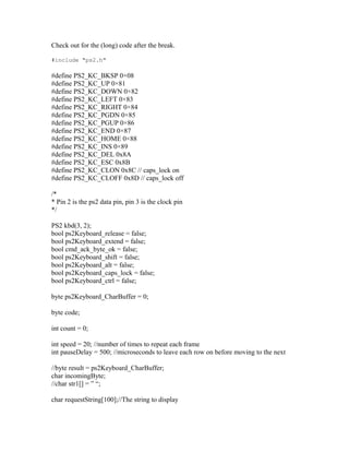 Check out for the (long) code after the break.

#include "ps2.h"

#define PS2_KC_BKSP 0×08
#define PS2_KC_UP 0×81
#define PS2_KC_DOWN 0×82
#define PS2_KC_LEFT 0×83
#define PS2_KC_RIGHT 0×84
#define PS2_KC_PGDN 0×85
#define PS2_KC_PGUP 0×86
#define PS2_KC_END 0×87
#define PS2_KC_HOME 0×88
#define PS2_KC_INS 0×89
#define PS2_KC_DEL 0x8A
#define PS2_KC_ESC 0x8B
#define PS2_KC_CLON 0x8C // caps_lock on
#define PS2_KC_CLOFF 0x8D // caps_lock off

/*
* Pin 2 is the ps2 data pin, pin 3 is the clock pin
*/

PS2 kbd(3, 2);
bool ps2Keyboard_release = false;
bool ps2Keyboard_extend = false;
bool cmd_ack_byte_ok = false;
bool ps2Keyboard_shift = false;
bool ps2Keyboard_alt = false;
bool ps2Keyboard_caps_lock = false;
bool ps2Keyboard_ctrl = false;

byte ps2Keyboard_CharBuffer = 0;

byte code;

int count = 0;

int speed = 20; //number of times to repeat each frame
int pauseDelay = 500; //microseconds to leave each row on before moving to the next

//byte result = ps2Keyboard_CharBuffer;
char incomingByte;
//char str1[] = ” “;

char requestString[100];//The string to display
 