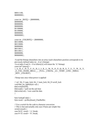 B0011100,
B0000000};

const int _DOT[] = {B0000000,
B0000000,
B0000000,
B0000000,
B1100000,
B1100000,
B0000000,
B0000000};

const int _COLDOT[] = {B0000000,
B0110000,
B0110000,
B0000000,
B0110011,
B0110011,
B0000000,
B0000000};

//Load the bitmap charachters into an array (each charachters position corresponds to its
previously defined index (ie _A (a’s bitmap)
//is at index 0 and A = 0 so letters[A] will return the ‘A’ bitmap)
const int* letters[] =
{_A,_B,_C,_D,_E,_F,_G,_H,_I,_J,_K,_L,_M,_N,_O,_P,_Q,_R,_S,_T,_U,_V,_W,_X,_Y,
_Z,_COL,_DASH,_BRA2,__, _FULL, _CHECK, _A3, _TEMP, _LINE, _SMILE,
_DOT, _COLDOT};

//Setup runs once when power is applied

// val : bit_2=caps_lock, bit_1=num_lock, bit_0=scroll_lock
void kbd_set_lights(byte val) {
kbd.write(0xED);
kbd.read(); // pull out the ack byte
kbd.write(val); // now send the data
}

byte lookupCode() {
byte result = ps2Keyboard_CharBuffer;

// Use a switch for the code to character conversion.
// This is fast and actually only uses 4 bytes per simple line
switch (result) {
case 0x1C: result = ‘a’; break;
case 0×32: result = ‘b’; break;
 