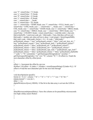case ‘Y’: returnValue = Y; break;
case ‘y’: returnValue = Y; break;
case ‘Z’: returnValue = Z; break;
case ‘z’: returnValue = Z; break;
case ‘ ‘: returnValue = _; break;
case ’3′: returnValue = A3; break;
case ‘<’: returnValue = TEMP; break; case ‘*’: returnValue = FULL; break; case ”:
returnValue = LINE; break; case ‘_’: returnValue = _; break; case ‘:’: returnValue =
COL; break; case ‘-’: returnValue = DASH; break; case ‘)’: returnValue = BRA2; break;
case ‘%’: returnValue = SMILE; break; case ‘.’: returnValue = DOT; break; case ‘^’:
returnValue = COLDOT; break; } return returnValue; } void kbd_init() { char ack;
kbd.write(0xff); // send reset code ack = kbd.read(); // byte, kbd does self test ack =
kbd.read(); // another ack when self test is done } void setup() { Serial.begin(9600);
kbd_init(); code = kbd.read(); for(int i = 0; i <8; code =” kbd.read();”
ps2keyboard_release =” true;” ps2keyboard_extend =” false;” cmd_ack_byte_ok =”
true;” ps2keyboard_extend =” true;” ps2keyboard_shift =” ps2Keyboard_release?”
ps2keyboard_release =” false;” ps2keyboard_alt =” ps2Keyboard_release?”
ps2keyboard_release =” false;” ps2keyboard_ctrl =” ps2Keyboard_release?”
ps2keyboard_release =” false;” ps2keyboard_caps_lock =” ps2Keyboard_caps_lock?”
ps2keyboard_release =” false;” ps2keyboard_release =” false;” ps2keyboard_charbuffer
=” code;” i =”0;” currentchar =” getChar(requestString[index]);” nextchar =”
getChar(requestString[index+1]);” row=”0;” column=”0;”>> (8-offset) )); //loads the
next charachter offset by offset pixels
}
}
offset++; //increment the offset by one row
if(offset==8){offset = 0; index++; if(index==sizeof(requestString)-2){index=0;}} //if
offset is 8 load the next charachter pair for the next time through
}

void showSprite(int speed2){
for(int iii = 0; iii < column =” 0;” i =” 0;” i =” 0;” i =”=” row =” 0;” bit =”
(data[column]“>> row) & 1;
if(bit == 1){
digitalWrite(rowA[row], HIGH); //if the bit in the data array is set turn the LED on
}

}
delayMicroseconds(pauseDelay); //leave the column on for pauseDelay microseconds
(too high a delay causes flicker)
}
}
 