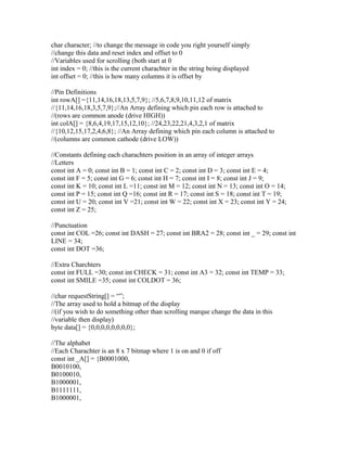 char character; //to change the message in code you right yourself simply
//change this data and reset index and offset to 0
//Variables used for scrolling (both start at 0
int index = 0; //this is the current charachter in the string being displayed
int offset = 0; //this is how many columns it is offset by

//Pin Definitions
int rowA[] ={11,14,16,18,13,5,7,9}; //5,6,7,8,9,10,11,12 of matrix
//{11,14,16,18,3,5,7,9};//An Array defining which pin each row is attached to
//(rows are common anode (drive HIGH))
int colA[] = {8,6,4,19,17,15,12,10}; //24,23,22,21,4,3,2,1 of matrix
//{10,12,15,17,2,4,6,8}; //An Array defining which pin each column is attached to
//(columns are common cathode (drive LOW))

//Constants defining each charachters position in an array of integer arrays
//Letters
const int A = 0; const int B = 1; const int C = 2; const int D = 3; const int E = 4;
const int F = 5; const int G = 6; const int H = 7; const int I = 8; const int J = 9;
const int K = 10; const int L =11; const int M = 12; const int N = 13; const int O = 14;
const int P = 15; const int Q =16; const int R = 17; const int S = 18; const int T = 19;
const int U = 20; const int V =21; const int W = 22; const int X = 23; const int Y = 24;
const int Z = 25;

//Punctuation
const int COL =26; const int DASH = 27; const int BRA2 = 28; const int _ = 29; const int
LINE = 34;
const int DOT =36;

//Extra Charchters
const int FULL =30; const int CHECK = 31; const int A3 = 32; const int TEMP = 33;
const int SMILE =35; const int COLDOT = 36;

//char requestString[] = “”;
//The array used to hold a bitmap of the display
//(if you wish to do something other than scrolling marque change the data in this
//variable then display)
byte data[] = {0,0,0,0,0,0,0,0};

//The alphabet
//Each Charachter is an 8 x 7 bitmap where 1 is on and 0 if off
const int _A[] = {B0001000,
B0010100,
B0100010,
B1000001,
B1111111,
B1000001,
 