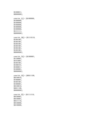 B1000011,
B0000000};

const int _L[] = {B1000000,
B1000000,
B1000000,
B1000000,
B1000000,
B1000000,
B1111111,
B0000000};

const int _M[] = {B1110110,
B1001001,
B1001001,
B1001001,
B1001001,
B1001001,
B1001001,
B0000000};

const int _N[] = {B1000001,
B1100001,
B1010001,
B1001001,
B1000101,
B1000011,
B1000001,
B0000000};

const int _O[] = {B0011100,
B0100010,
B1000001,
B1001001,
B1000001,
B0100010,
B0011100,
B0000000};

const int _P[] = {B1111110,
B0100001,
B0100001,
B0111110,
B0100000,
B0100000,
 