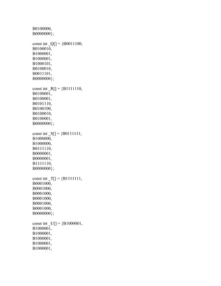 B0100000,
B0000000};

const int _Q[] = {B0011100,
B0100010,
B1000001,
B1000001,
B1000101,
B0100010,
B0011101,
B0000000};

const int _R[] = {B1111110,
B0100001,
B0100001,
B0101110,
B0100100,
B0100010,
B0100001,
B0000000};

const int _S[] = {B0111111,
B1000000,
B1000000,
B0111110,
B0000001,
B0000001,
B1111110,
B0000000};

const int _T[] = {B1111111,
B0001000,
B0001000,
B0001000,
B0001000,
B0001000,
B0001000,
B0000000};

const int _U[] = {B1000001,
B1000001,
B1000001,
B1000001,
B1000001,
B1000001,
 