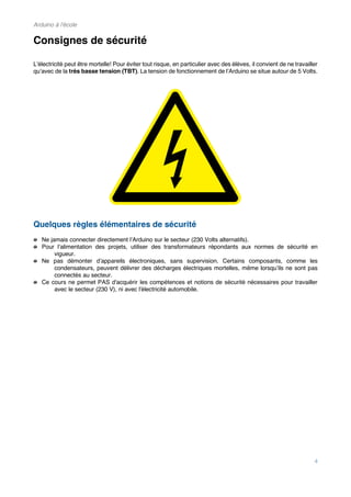 Arduino à l'école
4
Consignes de sécurité
L’électricité peut être mortelle! Pour éviter tout risque, en particulier avec des élèves, il convient de ne travailler
qu’avec de la très basse tension (TBT). La tension de fonctionnement de l’Arduino se situe autour de 5 Volts.
Quelques règles élémentaires de sécurité
Ne jamais connecter directement l’Arduino sur le secteur (230 Volts alternatifs).
Pour l’alimentation des projets, utiliser des transformateurs répondants aux normes de sécurité en
vigueur.
Ne pas démonter d’appareils électroniques, sans supervision. Certains composants, comme les
condensateurs, peuvent délivrer des décharges électriques mortelles, même lorsqu’ils ne sont pas
connectés au secteur.
Ce cours ne permet PAS d'acquérir les compétences et notions de sécurité nécessaires pour travailler
avec le secteur (230 V), ni avec l'électricité automobile.
 