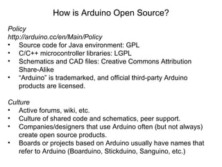 Policy http://arduino.cc/en/Main/Policy Source code for Java environment: GPL C/C++ microcontroller libraries: LGPL Schematics and CAD files: Creative Commons Attribution Share-Alike “ Arduino” is trademarked, and official third-party Arduino products are licensed. Culture Active forums, wiki, etc. Culture of shared code and schematics, peer support.  Companies/designers that use Arduino often (but not always) create open source products. Boards or projects based on Arduino usually have names that refer to Arduino (Boarduino, Stickduino, Sanguino, etc.) How is Arduino Open Source? 