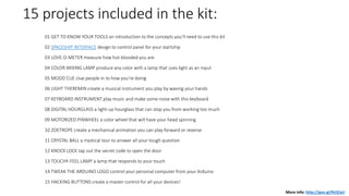 15 projects included in the kit:
01 GET TO KNOW YOUR TOOLS an introduction to the concepts you'll need to use this kit
02 SPACESHIP INTERFACE design to control panel for your startship
03 LOVE-O-METER measure how hot-blooded you are
04 COLOR MIXING LAMP produce any color with a lamp that uses light as an input
05 MOOD CUE clue people in to how you're doing
06 LIGHT THEREMIN create a musical instrument you play by waving your hands
07 KEYBOARD INSTRUMENT play music and make some noise with this keyboard
08 DIGITAL HOURGLASS a light-up hourglass that can stop you from working too much
09 MOTORIZED PINWHEEL a color wheel that will have your head spinning
10 ZOETROPE create a mechanical animation you can play forward or reverse
11 CRYSTAL BALL a mystical tour to answer all your tough question
12 KNOCK LOCK tap out the secret code to open the door
13 TOUCHY-FEEL LAMP a lamp that responds to your touch
14 TWEAK THE ARDUINO LOGO control your personal computer from your Arduino
15 HACKING BUTTONS create a master control for all your devices!
More info: http://goo.gl/Rz5ZaU
 