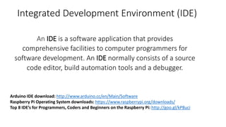 Integrated Development Environment (IDE)
An IDE is a software application that provides
comprehensive facilities to computer programmers for
software development. An IDE normally consists of a source
code editor, build automation tools and a debugger.
Arduino IDE download: http://www.arduino.cc/en/Main/Software
Raspberry Pi Operating System downloads: https://www.raspberrypi.org/downloads/
Top 8 IDE’s for Programmers, Coders and Beginners on the Raspberry Pi: http://goo.gl/kP8uci
 