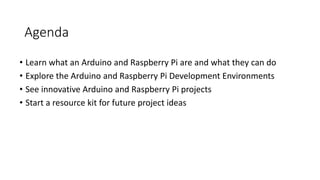 Agenda
• Learn what an Arduino and Raspberry Pi are and what they can do
• Explore the Arduino and Raspberry Pi Development Environments
• See innovative Arduino and Raspberry Pi projects
• Start a resource kit for future project ideas
 