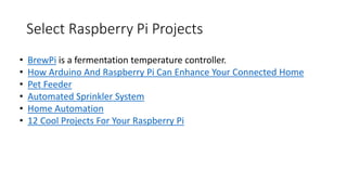 Select Raspberry Pi Projects
• BrewPi is a fermentation temperature controller.
• How Arduino And Raspberry Pi Can Enhance Your Connected Home
• Pet Feeder
• Automated Sprinkler System
• Home Automation
• 12 Cool Projects For Your Raspberry Pi
 