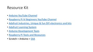 Resource Kit
• Arduino YouTube Channel
• Raspberry Pi IV Beginners YouTube Channel
• Adafruit Industries, Unique & fun DIY electronics and kits
• Adafruit Learning System
• Arduino Development Tools
• Raspberry Pi Tools and Resources
• Scratch + Arduino = S4A
 