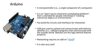 • A microcontroller (i.e., a single component of a computer)
• It is an “open-source electronics prototyping platform”,
that is intended for people interested in “creating
interactive objects or environments.”
• You build the circuits and interfaces for interaction
• USB port used to upload and communicate with Arduino
sketches (i.e., software programs that communicate with
the outside world. Sketches are the logic behind Arduino
projects)
• Networking requires an add-on “shield”
• It is also very cool!
Arduino
 