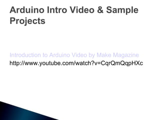 Arduino Intro Video & Sample
Projects


Introduction to Arduino Video by Make Magazine
http://www.youtube.com/watch?v=CqrQmQqpHXc
 