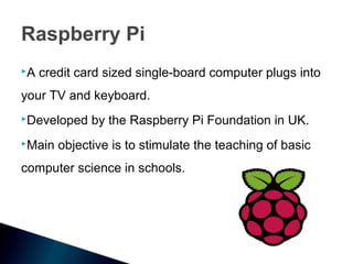 Raspberry Pi
A   credit card sized single-board computer plugs into
your TV and keyboard.
Developed    by the Raspberry Pi Foundation in UK.
Main   objective is to stimulate the teaching of basic
computer science in schools.
 
