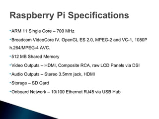 Raspberry Pi Specifications
ARM   11 Single Core – 700 MHz
Broadcom    VideoCore IV, OpenGL ES 2.0, MPEG-2 and VC-1, 1080P
h.264/MPEG-4 AVC.
512   MB Shared Memory
Video   Outputs – HDMI, Composite RCA, raw LCD Panels via DSI
Audio   Outputs – Stereo 3.5mm jack, HDMI
Storage   – SD Card
Onboard   Network – 10/100 Ethernet RJ45 via USB Hub
 