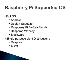 Raspberry Pi Supported OS
FullOS
   • Android
   • Debian Squeeze
   • Raspberry Pi Fedora Remix
   • Raspbian Wheezy
   • Slackware
Single-purpose Light Distributions

   • Raspbmc
   • XBMC
 