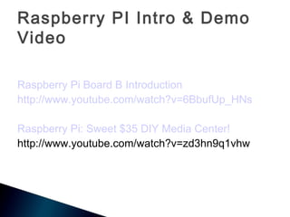 Raspberry PI Intro & Demo
Video

Raspberry Pi Board B Introduction
http://www.youtube.com/watch?v=6BbufUp_HNs

Raspberry Pi: Sweet $35 DIY Media Center!
http://www.youtube.com/watch?v=zd3hn9q1vhw
 