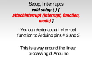 Setup, Interrupts
void setup ( ) {
attachInterrupt (interrupt, function,
mode) }
You can designate an interrupt
function to Arduino pins # 2 and 3
This is a way around the linear
processing of Arduino

 