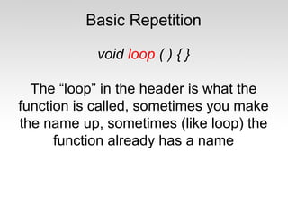Basic Repetition
void loop ( ) { }
The “loop” in the header is what the
function is called, sometimes you make
the name up, sometimes (like loop) the
function already has a name

 