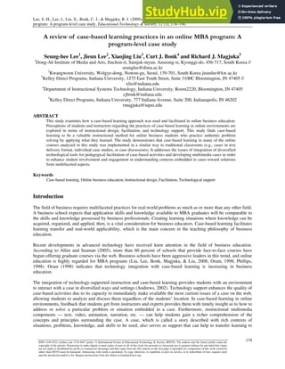 Lee, S.-H., Lee, J., Liu, X., Bonk, C. J., & Magjuka, R. J. (2009). A review of case-based learning practices in an online MBA
program: A program-level case study. Educational Technology & Society, 12 (3), 178–190.
178
ISSN 1436-4522 (online) and 1176-3647 (print). © International Forum of Educational Technology & Society (IFETS). The authors and the forum jointly retain the
copyright of the articles. Permission to make digital or hard copies of part or all of this work for personal or classroom use is granted without fee provided that copies
are not made or distributed for profit or commercial advantage and that copies bear the full citation on the first page. Copyrights for components of this work owned by
others than IFETS must be honoured. Abstracting with credit is permitted. To copy otherwise, to republish, to post on servers, or to redistribute to lists, requires prior
specific permission and/or a fee. Request permissions from the editors at kinshuk@ieee.org.
A review of case-based learning practices in an online MBA program: A
program-level case study
Seung-hee Lee1
, Jieun Lee2
, Xiaojing Liu3
, Curt J. Bonk4
and Richard J. Magjuka5
1
Dong-Ah Institute of Media and Arts, Jinchon-ri, Samjuk-myun, Anseong-si, Kyonggi-do, 456-717, South Korea //
seunglee@dima.ac.kr
2
Kwangwoon University, Wolgye-dong, Nowon-gu, Seoul, 139-701, South Korea jieunlee@kw.ac.kr
3
Kelley Direct Programs, Indiana University, 1275 East Tenth Street, Suite 3100C Bloomington, IN 47405 //
xliu@indiana.edu
4
Department of Instructional Systems Technology, Indiana University, Room2220, Bloomington, IN 47405
cjbonk@indiana.edu
5
Kelley Direct Programs, Indiana University, 777 Indiana Avenue, Suite 200, Indianapolis, IN 46202
rmagjuka@iupui.edu
ABSTRACT
This study examines how a case-based learning approach was used and facilitated in online business education.
Perceptions of students and instructors regarding the practices of case-based learning in online environments are
explored in terms of instructional design, facilitation, and technology support. This study finds case-based
learning to be a valuable instructional method for online business students who practice authentic problem
solving by applying what they learned. The study demonstrates that case-based learning in many of the online
courses analyzed in this study was implemented in a similar way to traditional classrooms (e.g., cases in text
delivery format, individual case studies, or case discussions). It addresses the issues of integration of diversified
technological tools for pedagogical facilitation of case-based activities and developing multimedia cases in order
to enhance student involvement and engagement in understanding contexts embedded in cases toward solutions
from multifaceted aspects.
Keywords
Case-based learning, Online business education, Instructional design, Facilitation, Technological support
Introduction
The field of business requires multifaceted practices for real-world problems as much as or more than any other field.
A business school expects that application skills and knowledge available to MBA graduates will be comparable to
the skills and knowledge possessed by business professionals. Creating learning situations where knowledge can be
acquired, organized, and applied, then, is a vital consideration for business educators. Case-based learning facilitates
learning transfer and real-world applicability, which is the main concern in the teaching philosophy of business
education.
Recent developments in advanced technology have received keen attention in the field of business education.
According to Allen and Seaman (2005), more than 60 percent of schools that provide face-to-face courses have
begun offering graduate courses via the web. Business schools have been aggressive leaders in this trend, and online
education is highly regarded for MBA programs (Liu, Lee, Bonk, Magjuka, & Liu, 2008; Oram, 1998; Phillips,
1998). Oram (1998) indicates that technology integration with case-based learning is increasing in business
education.
The integration of technology-supported instruction and case-based learning provides students with an environment
to interact with a case in diversified ways and settings (Andrews, 2002). Technology support enhances the quality of
case-based activities due to its capacity to immediately make available the most current issues of a case on the web,
allowing students to analyze and discuss them regardless of the students’ location. In case-based learning in online
environments, feedback that students get from instructors and experts provides them with timely insight as to how to
address or solve a particular problem or situation embedded in a case. Furthermore, instructional multimedia
components — text, video, animation, narration, etc. — can help students gain a richer comprehension of the
concepts and principles surrounding the case. A case, which is called a story described with rich contexts of
situations, problems, knowledge, and skills to be used, also serves as support that can help to transfer learning to
 