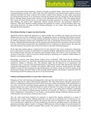 187
From an instructional design perspective, attention is brought to empirical studies, which report mixed results for
case-based learning in groups. Lee’s (2007) study shows that collaborative case-based learning conditions as well as
traditional individual case study conditions led to improve student critical thinking. In other studies, group-based
case–based learning activities in an asynchronous learning environment reach less satisfaction with the interaction
process, although students produce better solutions to cases (Benbunan-Fich & Hiltz, 1999). This finding indicates
that a group case-based learning activity can yield improved learning experiences for students to develop higher-
order thinking, and produce more sophisticated solutions through discussions and negotiations (Salomon &
Globerson, 1989), but it should be carefully designed and facilitated. For instance, as Flynn and Klein (2001) note,
small group discussions can bring out better learning performance on case studies when arranged along with
thorough individual preparation.
Diversifying technology to support case-based learning
Appropriate technical support and application is a crucial variable since it mediates and supports all activities and
dialogues that occur in course management systems. The appropriate selection of technology and technical assistance
can be a key factor in the success of online teaching and learning. In general, the study found that online instructors
are skillful in integrating common course management tools such as asynchronous discussion forums in case-based
learning. Although advanced technology tools are emerging in the educational field, asynchronous discussion forums
were easy and favorable communication and collaboration tools for conducting case-based learning. The study also
found that instructors used various types of discussion forums to meet their instructional purposes.
On the other hand, students indicate a significant desire for more interactive tools such as synchronous conferencing
tools or white boards to facilitate live presentations or immediate feedback. Although these tools have been available
free of charge for quite some time, few instructors took advantage of them. This is due to a lack of awareness of the
existence of such tools or skills in using them. Further training on technology use is needed to further enhance an
interactive case learning experience.
Interestingly, a previous study (Bonk, Hansen, Grabner, Lazar, & Mirabelli, 1998) reports that the attributes of
asynchronous discussions (e.g., time delay) can prompt richer interactions and more diversity in the discussions than
synchronous chatting or conference tools. This statement implies that the balanced use of asynchronous and
synchronous tools is a necessity with instructional design of case learning activities rather than heavily relying upon
a particular technological tool. As Rourke and Anderson (2002) reveal, instructors should maximize the unique
attributes of each tool when integrating for educational purposes; for instance, emails are useful for meeting set-up
and document sharing, discussion forums for idea exchange and development, and chatting or synchronous tools for
brainstorming and decision making in the process of case-based learning.
Utilizing technological attributes to create richer contexts in cases
Designing activities with interesting and pedagogically sound cases that closely relate to course topics in real-world
contexts is important for student online learning engagement. This study found business education experiencing a
shift of its instructional circumstances from face-to-face classrooms to online environments. In this transformation, it
was easily seen that the case-based learning approach was adapted in online environments, while teaching and
learning materials were used in traditional formats for online environments. For instance, this study reports the wide
practices of simply presenting cases in text version much the same as cases being read in textbooks in traditional
classes (e.g., case scenarios in textbook package, text-based case materials, etc.). However, a written format might
restrict comprehensive understanding of case situations, and presentation through multimedia elements provides a
viable alternative that can increase contextual clues in cases.
Also, this study found strong tendencies for instructors to progressively integrate multimedia as a means of
delivering cases in online courses, although audio/video cases and cases in multimedia were in relatively low use.
Instructors often scatter instructional materials and resources that need to be integrated in a more streamlined way.
As an extended step to support the use of more enriched case presentations, providing instructors and students with
appropriate technology support is needed. As Orngreen (2004) points out, technical support for case development by
instructors helps instructors smoothly coordinate online activities. The increase of studies on the development and
 