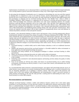 188
implementation of multimedia cases in educational fields is a promising sign to that end. Well-developed multimedia
cases can help students to process and restore information in many ways, which triggers deep learning transfer.
In advocating the development of multimedia cases it is important to acknowledge the extra time and effort required
in adopting them, in comparison to cases in text delivery formats, and the implementation of support tools has
become the focus of much research. In the local context, the study found that the analyzed online MBA program had
been developing an authoring tool for case-based learning titled the “Case Builder Tool,” which is similar to
CaseMaker (Orngreen, 2004), designed as a supporting tool for instructors to develop and present business cases
online. With Case Builder Tool, instructors could deliver cases with various multimedia elements. For example,
instructors could add different components such as text, image, audio, video, and flash. Such supporting tools can
help instructors to better organize their ideas to present case materials in more effective ways, while students obtain
support for their individual and collaborative case analyses. Also, advanced multi-directional communication tools
such as Macromedia Breeze and NetMeeting,feature desktop sharing with video and audio communications. These
systems are expected to provide students with an ideal workspace to synergistically discuss cases and elaborate on
solutions beyond the constraints of time and specific locations.
In summary, a key educational challenge of online courses and programs is how to develop pedagogically effective
technologically mediated environments that enhance the quality of education (Benbunan-Fich & Hiltz, 1999). This
study examined the actual implementation of case-based learning in an online business education. The results of the
ongoing study provide implications for online instructors and designers around the globe who plan to implement
case-based learning in professional development courses and programs within higher education. Clearly, those in
other professional schools (e.g., law, education, business, engineering, and medicine, etc.) will be interested in how
to effectively embed the strategies of case-based learning in their online courses. The key results can be highlighted
as follows:
 Case-based learning is a method widely used in online business education as well as in traditional classroom
settings.
 Students and instructors perceived that case-based learning is a favorable method for online environments to
foster application of newly learned knowledge into practice.
 Facilitation and timing feedback are key pedagogical techniques to enhance case-based learning in online
environments.
 Whole case discussions and group discussions are widely used in online environments.
 Asynchronous discussion forums still play a key role in case discussions, although newly advanced technology
is also available.
 Technology tools customized to meet educational purposes and learning activities enhance the quality of online
learning activities
 Cases in text formats are still the most widely used means of case-based learning even in online learning
environments. Diversifying case delivery formats is a way to create richer contexts, and multimedia cases can be
one of the options.
It is recommended that online instructors, instructional designers, and support staff acknowledge that the success of
online business courses depends not on merely introducing advanced technology tools or systems by themselves but
also on integrating appropriate uses of pedagogy in business contexts. This study suggests that instructors and
students need to have more guidance both pedagogically and technologically to make a successful transition to
online learning environments. In the end, this study provides a starting point for understanding the status of case-
based learning in an online MBA program.
Recommendations and limitations
Although case-based learning is already a widely used method in business schools, how to best utilize online
technology in case-based learning is an issue that must continue to be addressed by educators and researchers. While
there is a substantial body of research related to case-based learning in online environments, few research efforts
have specifically established guidelines, caveats, and other knowledge deemed vital for building and designing case-
based learning in online environments.
 