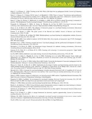 190
Bonk, C. J., & Dennen, V. (1999). Teaching on the Web: With a little help from my pedagogical friends. Journal of Computing
in Higher Education, 11(1), 3–28.
Bonk, C. J., Hansen, E. J., Grabner, M. M., Lazar, S., & Mirabelli, C. (1998). Time to “connect:” Synchronous and asynchronous
case-based dialogue among preservice teachers. In C. J. Bonk, & K. S. King (Eds.), Electronic collaborators: Learner-centered
technologies for literacy, apprenticeship, and discourse (pp. 289–314). Mahwah, NJ: Erlbaum.
Bonk, C. J., Hara, N., Dennen, V., Malikowski, S., & Supplee, L. (2000). We’re in TITLE to dream: Envisioning a community of
practice, “The Intraplanetary Teacher Learning Exchange.” CyberPsychology and Behavior, 3(1), 25–39.
Fitzgerald, G., Hollingsead, C., Miller, K., Koury, K., Mitchem, K., & Tsai, H. (2007). Case-based instruction through
technology: Does implementation affect outcomes? Paper presented at AERA Annual Meeting, Chicago, IL.
Flynn, A., E., & Klein, J. D. (2001). The influence of discussion groups in a case-based learning environment. Educational
Technology Research and Development, 49(3), 71–86.
Forman, J., & Rymer, J. (1999). The genre system of the Harvard case method. Journal of Business and Technical
Communication, 13(4), 373–400.
Garvey, M. T., O’Sullivan, M., & Blake, M. (2000). Multidisciplinary case-based learning for undergraduate students, European
Journal of Dental Education, 4(4), 165–168.
Helms, M. M. (2006). Case method of analysis. In M. M. Helms (Ed.), Encyclopedia of management (pp. 67–69). Farmington
Hills, MI: Gale Cengage.
Harrington, H. L. (1995). Fostering reasoned decisions: Case-based pedagogy and the professional development of teachers.
Teaching and Teacher Education, 11(3), 203–214.
Herrington, J., & Oliver, R. (2000). An instructional design framework for authentic learning environments. Educational
Technology Research and Development, 48(3), 23–48.
Jonassen, D. H., Peck, K. L., & Wilson, B. G. (1999). Learning with technology: A constructivist perspective. Upper Saddle
River, NJ: Prentice Hall.
Lee, K. (2007). Online collaborative case study learning. Journal of College Reading and Learning, 37(2), 82–100.
Liu, X., Lee, S., Bonk, C., Magjuka, R., & Liu, S. (2008). Technology use in an online MBA program: Issues, trends, and
opportunities. In T. Kidd & H. Song (Eds.), Handbook of research on instructional systems and technology (pp. 613–629).
Hershey, PA: IGI Global.
Magjuka, R., Liu, X., & Lee, S. (2006). Kelley Direct (KD) Toolkit: Toward the development of innovative pedagogical tools for
business education. i-Managers’ Journal of Educational Technology, 3(2), 26–32.
Marcus, G., Taylor, R., & Ellis, R. A. (2004). Implications for the design of online case based learning activities based on the
student blended learning experience. In R. Atkinson, C. McBeath, D. Jonas-Dwyer, & R. Phillips (Eds.), Beyond the comfort
zone: Proceedings of the 21st
ASCILITE Conference (pp. 557–586). Perth, Western Australia.
Merseth, K. K. (1999). A rationale for case-based pedagogy in teacher education [foreword]. In M. A. Lundeberg, B. B. Levin, &
H. L. Harrington (Eds.), Who learns what from cases and how? The research base for teaching and learning with cases (pp. ix-
xv). Mahwah, NJ: Lawrence Erlbaum.
Oram, I. (1998). Computer support of collaborative case based learning by MBA students. Unpublished doctoral dissertation, The
Open University of Institute of Educational Technology, United Kingdom.
Orngreen, R. (2004). CaseMaker: An environment for case-based e-learning. Electronic Journal of e-Learning, 2(1), 167–180.
Retrieved April 10, 2006, from http://www.ejel.org/volume-2/vol2-issue1/issue1-art7-orngreen.pdf
Phillips, V. (1998). Online universities teach knowledge beyond the books. HR Magazine, 43(8), 120–126.
Rourke, L., & Anderson, T. (2002). Using web-based, group communication systems to support case study learning at a distance.
International Review of Research in Open and Distance Learning, 3(2), 1–13.
Salomon, G., & Globerson, T. (1989). When teams do not function the way they ought to. International Journal of Educational
Research, 13(1), 89–100.
Wang, F. K., & Bonk, C. J. (2001). A design framework for electronic cognitive apprenticeship. Journal of Asynchronous
Learning Networks, 5(2), 131–151.
Williams, M. (2004). Exploring the effects of a multimedia case-based learning environment in pre-service science teacher
education in Jamaica. Unpublished doctoral dissertation, University of Twente, The Netherlands.
Yin, R. (1994). Case study research: Design and methods. Beverly Hills, CA: Sage Publications.
 